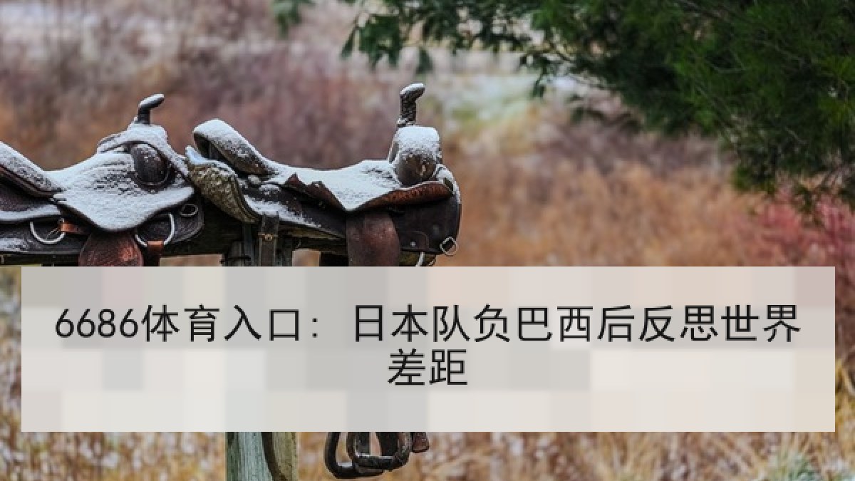 6686体育入口: 日本队负巴西后反思世界差距 6686体育入口: 日本队负巴西后反思世界差距