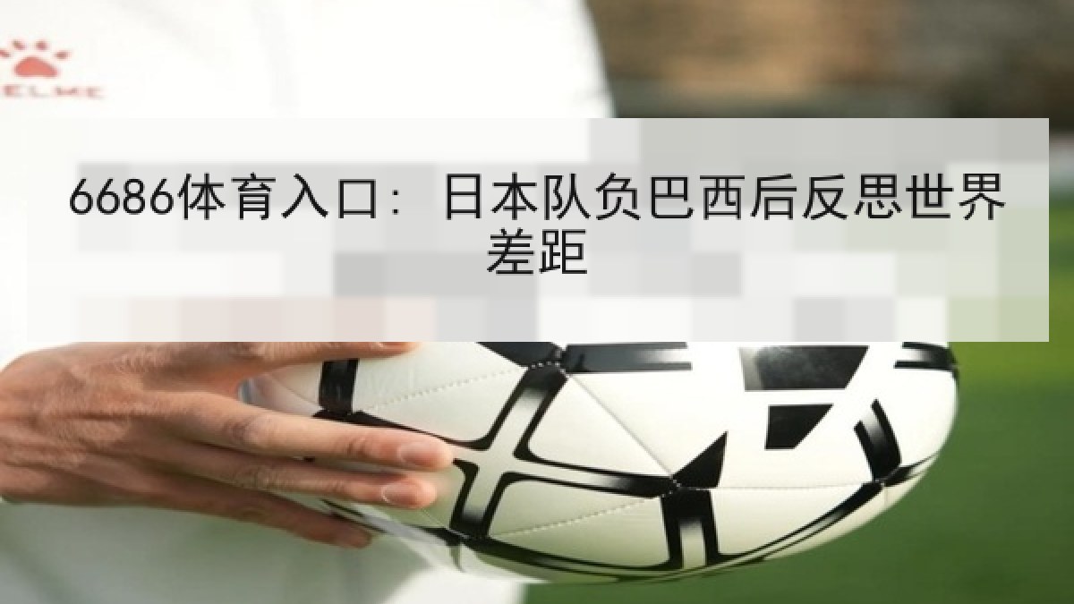 6686体育入口: 日本队负巴西后反思世界差距 6686体育入口: 日本队负巴西后反思世界差距