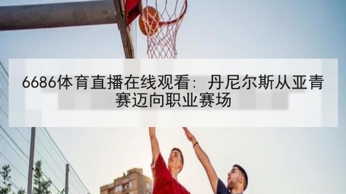 6686体育直播在线观看: 丹尼尔斯从亚青赛迈向职业赛场
