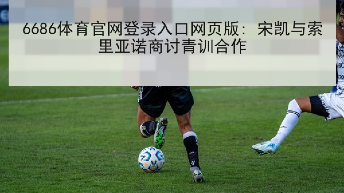 6686体育官网登录入口网页版: 宋凯与索里亚诺商讨青训合作