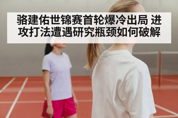 骆建佑世锦赛首轮爆冷出局 进攻打法遭遇研究瓶颈如何破解